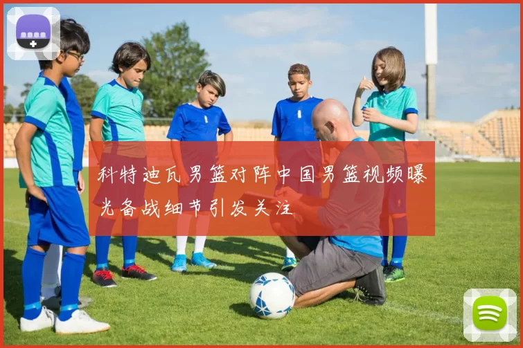 科特迪瓦男篮对阵中国男篮视频曝光备战细节引发关注