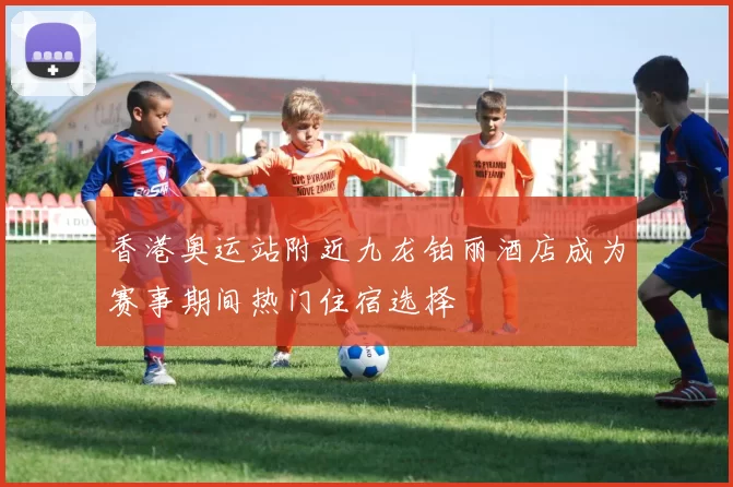 香港奥运站附近九龙铂丽酒店成为赛事期间热门住宿选择