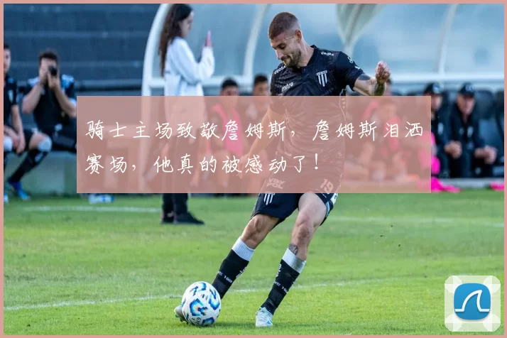 骑士主场致敬詹姆斯，詹姆斯泪洒赛场，他真的被感动了！