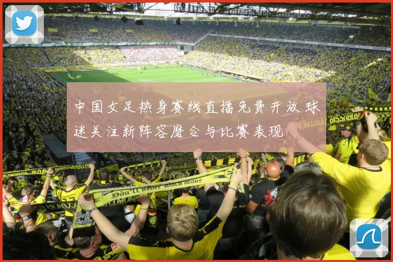 中国女足热身赛线直播免费开放 球迷关注新阵容磨合与比赛表现