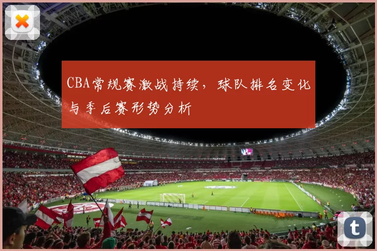 CBA常规赛激战持续，球队排名变化与季后赛形势分析