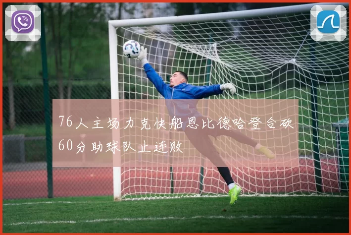 76人主场力克快船恩比德哈登合砍60分助球队止连败