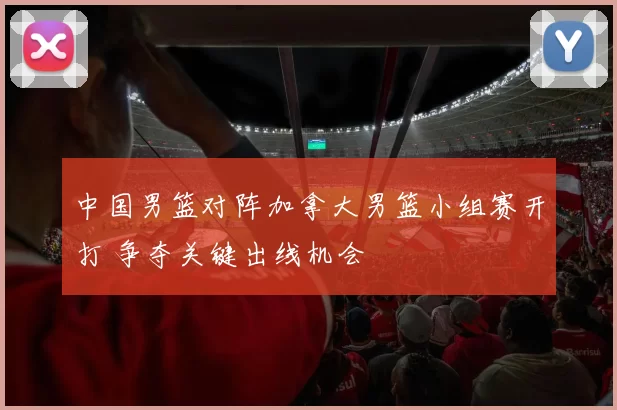 中国男篮对阵加拿大男篮小组赛开打 争夺关键出线机会