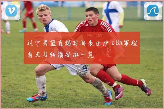 辽宁男篮直播时间表出炉 cBA赛程看点与转播安排一览