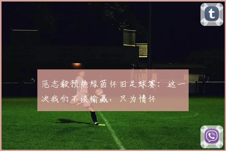 范志毅预热绿茵怀旧足球赛：这一次我们不谈输赢，只为情怀