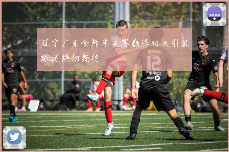 辽宁广东会师半决赛巅峰对决引发球迷热切期待
