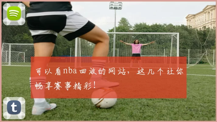 可以看nba回放的网站，这几个让你畅享赛事精彩！