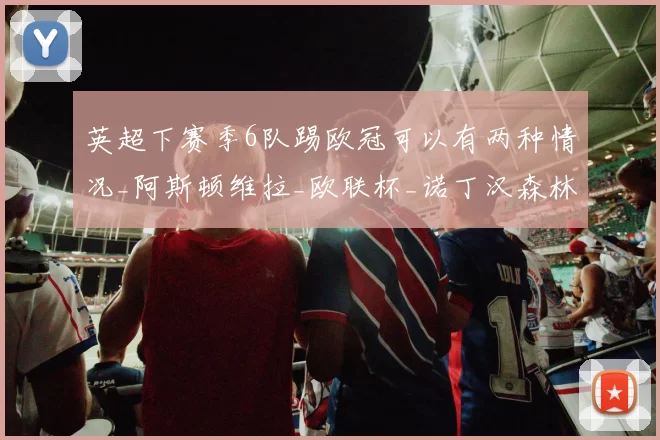 英超下赛季6队踢欧冠可以有两种情况_阿斯顿维拉_欧联杯_诺丁汉森林