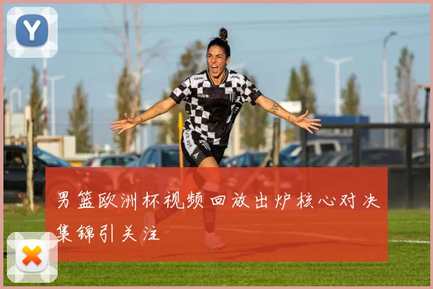 男篮欧洲杯视频回放出炉核心对决集锦引关注