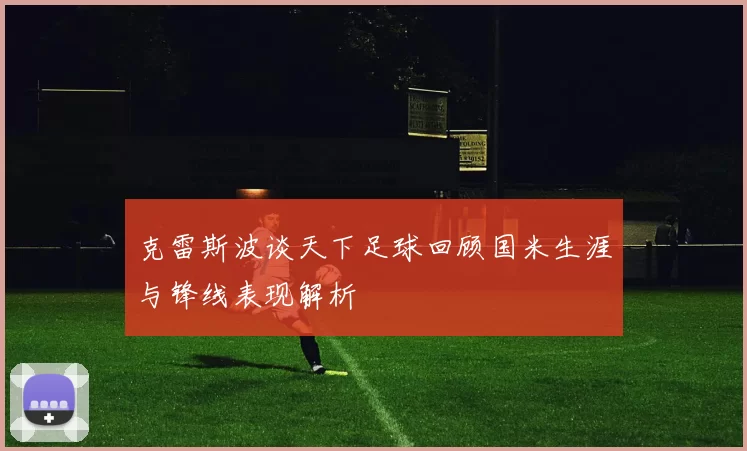 克雷斯波谈天下足球回顾国米生涯与锋线表现解析