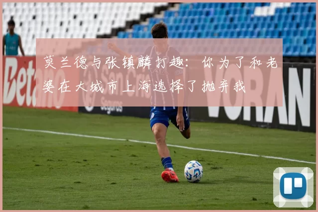 莫兰德与张镇麟打趣：你为了和老婆在大城市上海选择了抛弃我