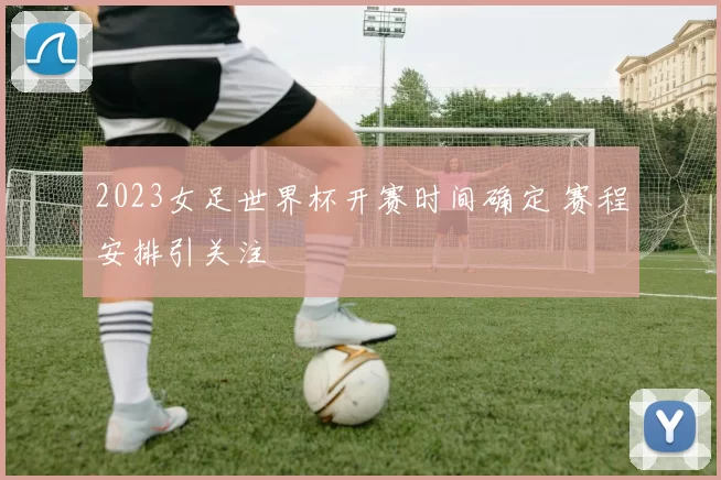 2023女足世界杯开赛时间确定 赛程安排引关注