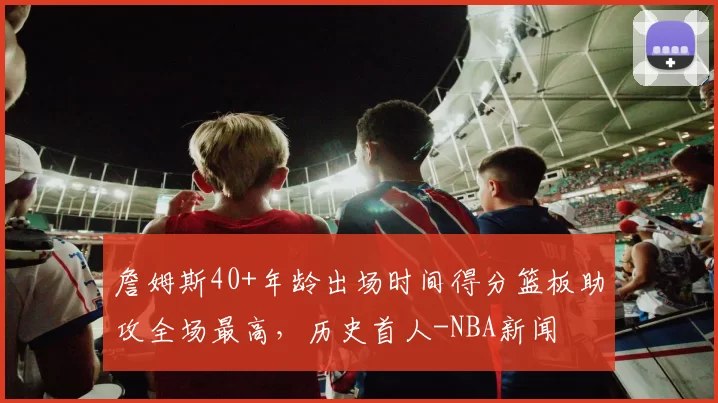 詹姆斯40+年龄出场时间得分篮板助攻全场最高，历史首人-NBA新闻