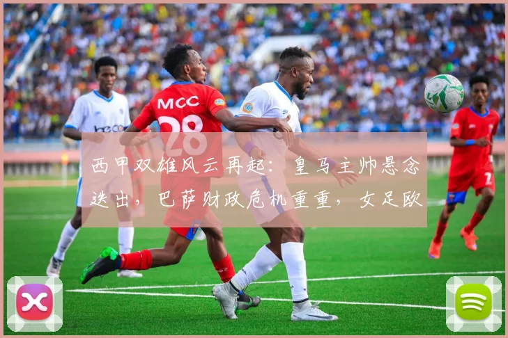 西甲双雄风云再起：皇马主帅悬念迭出，巴萨财政危机重重，女足欧冠战火升级！_财务_比赛_皇家马德里