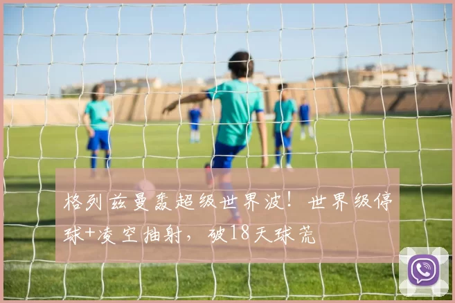 格列兹曼轰超级世界波!世界级停球+凌空抽射,破18天球荒