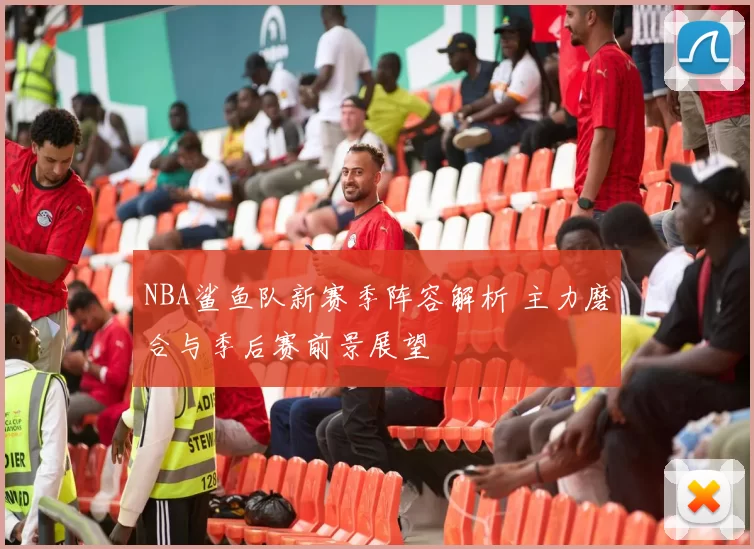 NBA鲨鱼队新赛季阵容解析 主力磨合与季后赛前景展望