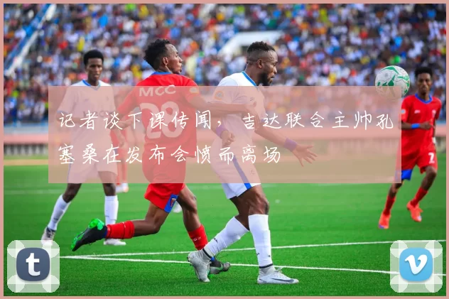 记者谈下课传闻，吉达联合主帅孔塞桑在发布会愤而离场