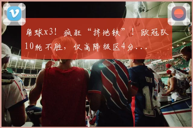 角球x3！疯狂“挤地铁”！欧冠队10轮不胜，仅高降级区4分...