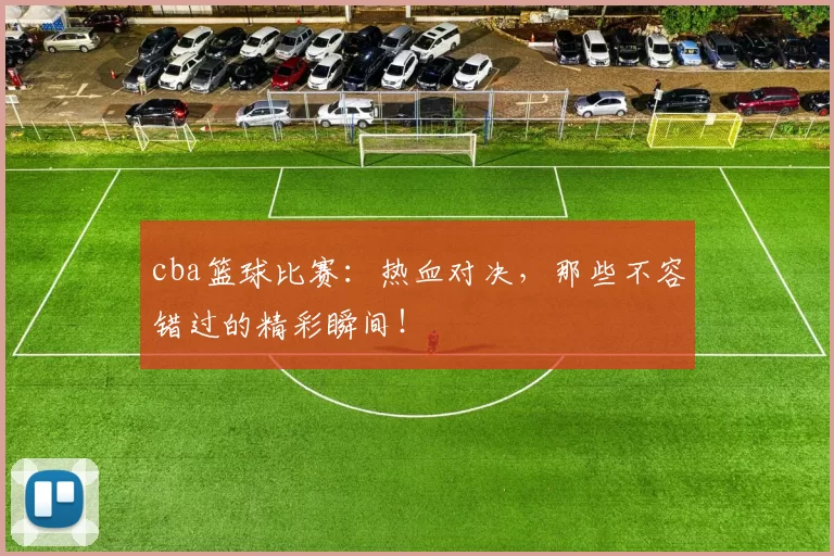 cba篮球比赛:热血对决,那些不容错过的精彩瞬间!