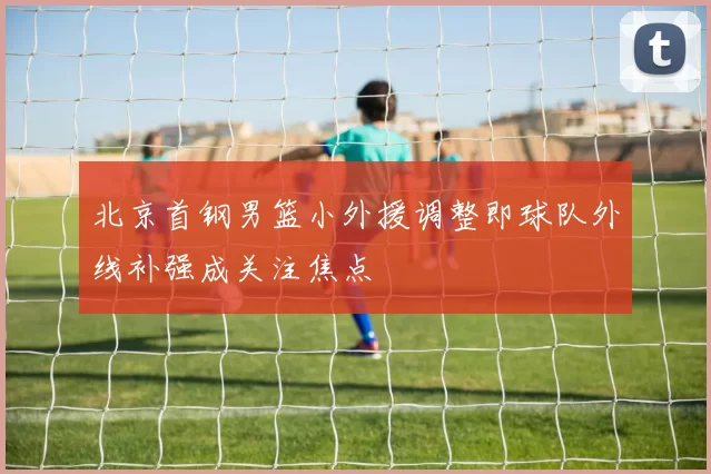 北京首钢男篮小外援调整即球队外线补强成关注焦点