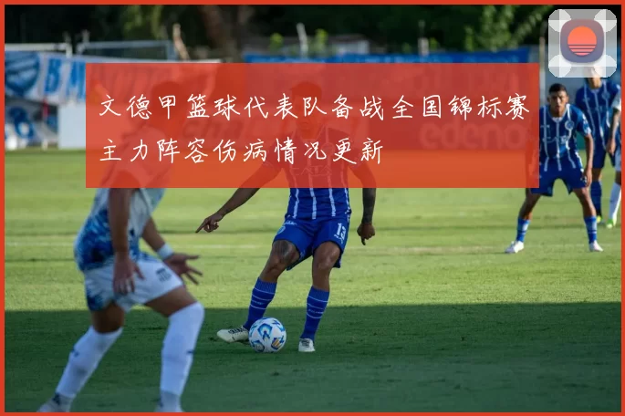 文德甲篮球代表队备战全国锦标赛主力阵容伤病情况更新