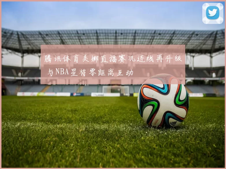 腾讯体育美娜直播赛况连线再升级 与NBA星将零距离互动