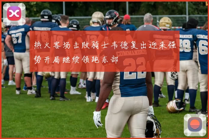 热火客场击败骑士韦德复出迎来强势开局继续领跑东部