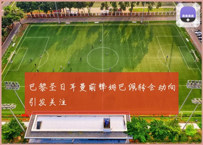 巴黎圣日耳曼前锋姆巴佩转会动向引发关注