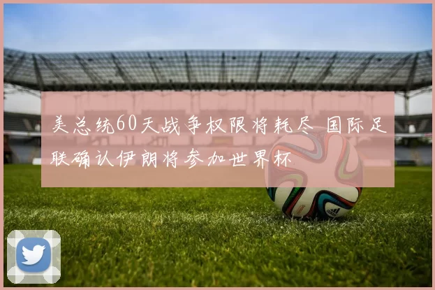 美总统60天战争权限将耗尽 国际足联确认伊朗将参加世界杯