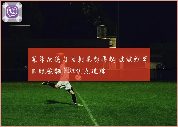 莱昂纳德与马刺恩怨再起 波波维奇旧账被翻 NBA焦点追踪