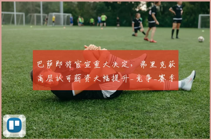 巴萨即将官宣重大决定,弗里克获高层认可薪资大幅提升_竞争_赛季_欧冠