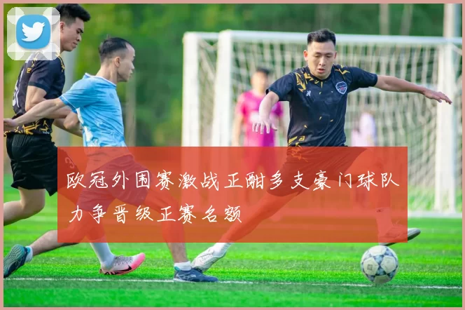 欧冠外围赛激战正酣多支豪门球队力争晋级正赛名额