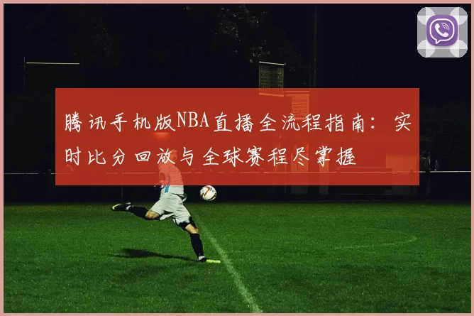 腾讯手机版NBA直播全流程指南：实时比分回放与全球赛程尽掌握