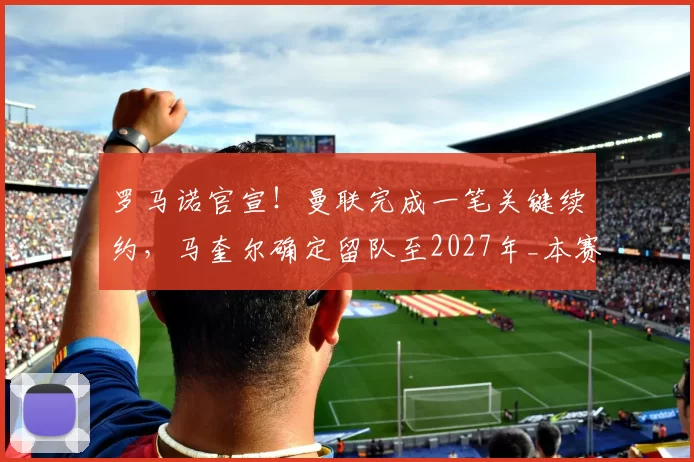 罗马诺官宣！曼联完成一笔关键续约，马奎尔确定留队至2027年_本赛季_经历_意甲