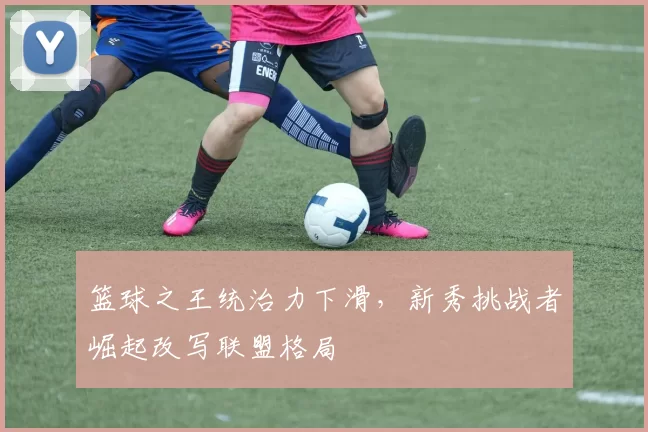 篮球之王统治力下滑，新秀挑战者崛起改写联盟格局