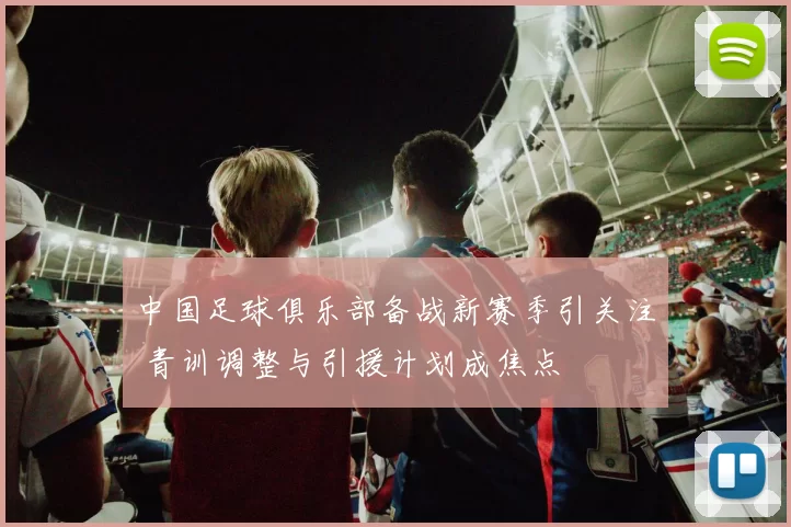 中国足球俱乐部备战新赛季引关注 青训调整与引援计划成焦点