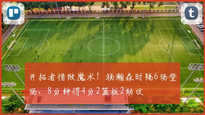 开拓者惜败魔术!杨瀚森时隔6场登场,8分钟得4分2篮板2助攻