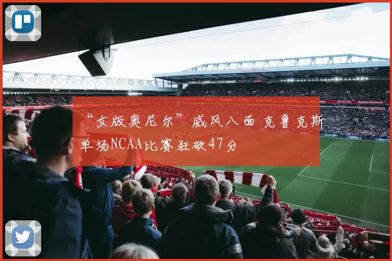 “女版奥尼尔”威风八面 克鲁克斯单场NCAA比赛狂砍47分