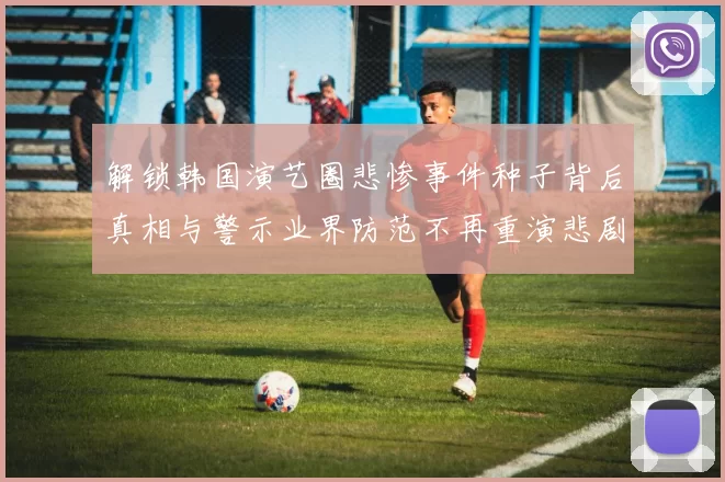 解锁韩国演艺圈悲惨事件种子背后真相与警示业界防范不再重演悲剧