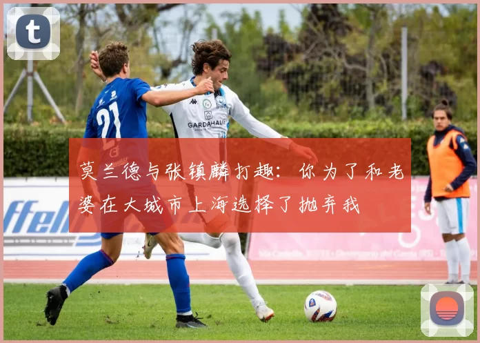 莫兰德与张镇麟打趣：你为了和老婆在大城市上海选择了抛弃我