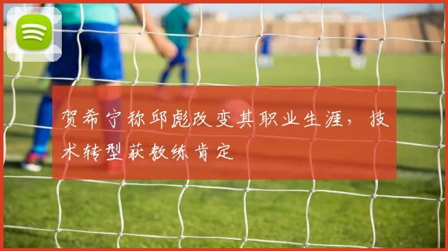 贺希宁称邱彪改变其职业生涯，技术转型获教练肯定