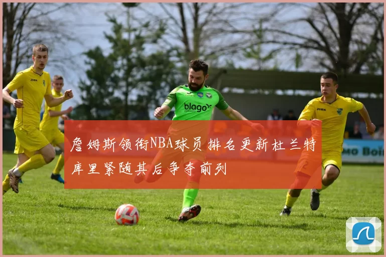 詹姆斯领衔NBA球员排名更新杜兰特库里紧随其后争夺前列