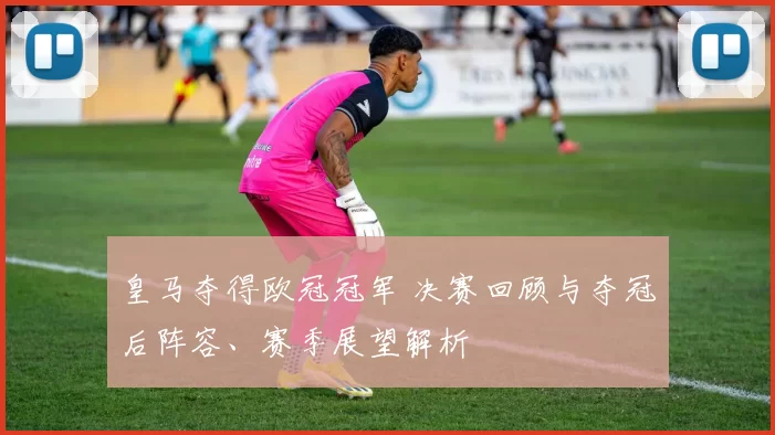 皇马夺得欧冠冠军 决赛回顾与夺冠后阵容、赛季展望解析