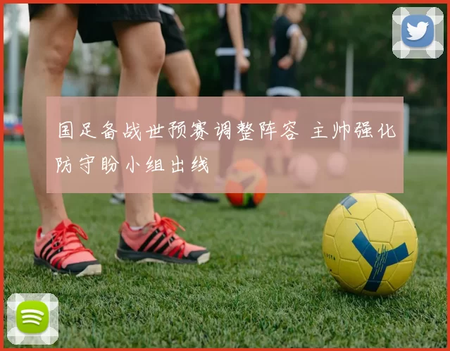 国足备战世预赛调整阵容 主帅强化防守盼小组出线