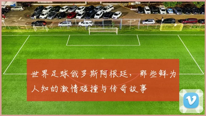 世界足球俄罗斯阿根廷，那些鲜为人知的激情碰撞与传奇故事