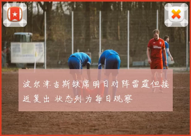 波尔津吉斯缺席明日对阵雷霆但接近复出 状态列为每日观察