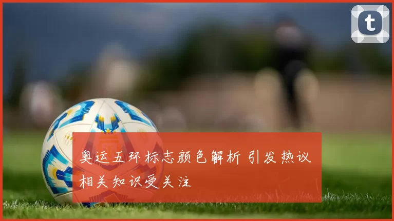 奥运五环标志颜色解析 引发热议 相关知识受关注