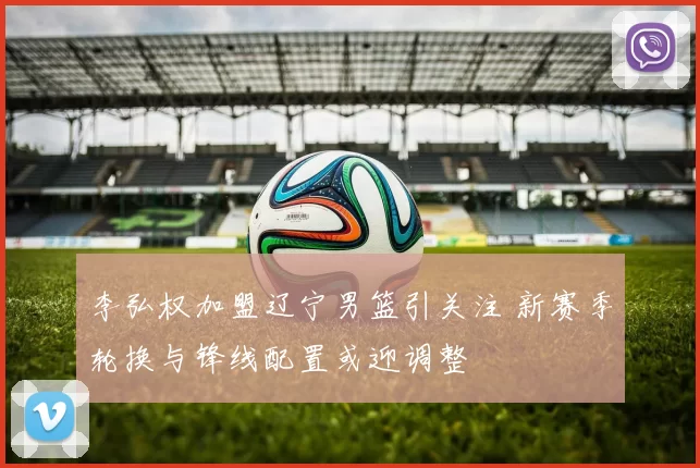 李弘权加盟辽宁男篮引关注 新赛季轮换与锋线配置或迎调整