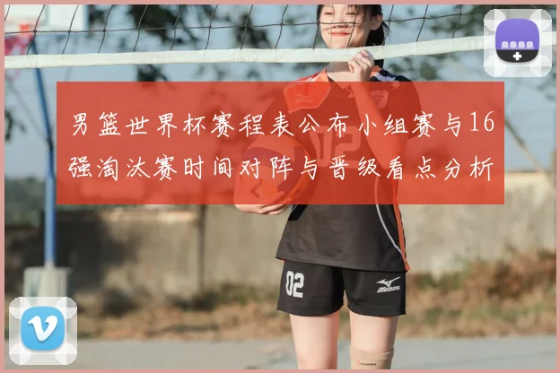 男篮世界杯赛程表公布小组赛与16强淘汰赛时间对阵与晋级看点分析