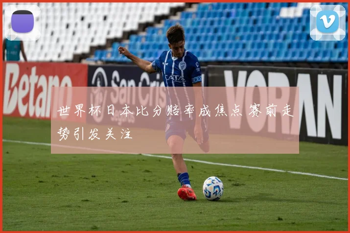 世界杯日本比分赔率成焦点 赛前走势引发关注